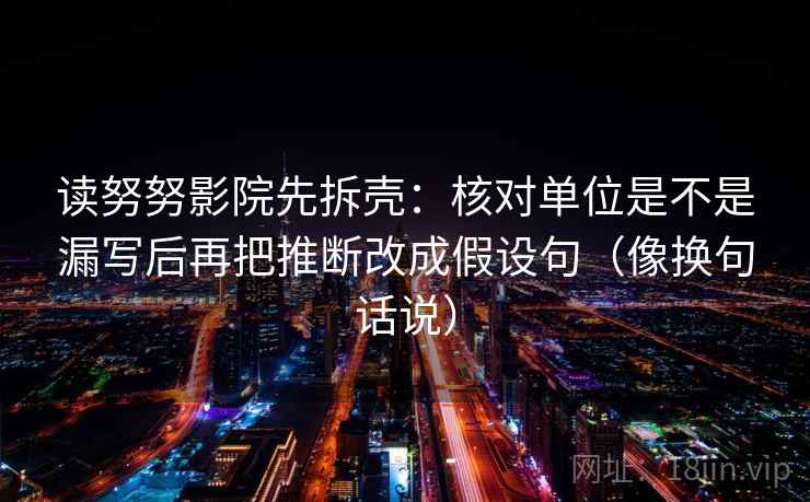 读努努影院先拆壳：核对单位是不是漏写后再把推断改成假设句（像换句话说）