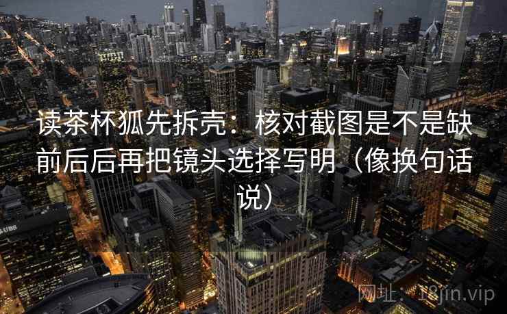 读茶杯狐先拆壳：核对截图是不是缺前后后再把镜头选择写明（像换句话说）  第1张
