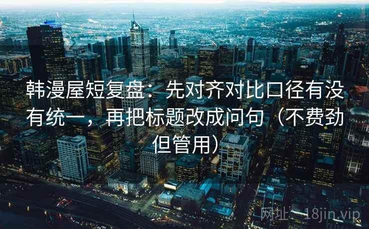 韩漫屋短复盘:先对齐对比口径有没有统一,再把标题改成问句(不费劲但管用) 第2张 韩漫屋短复盘:先对齐对比口径有没有统一,再把标题改成问句(不费劲但管用) 第2张