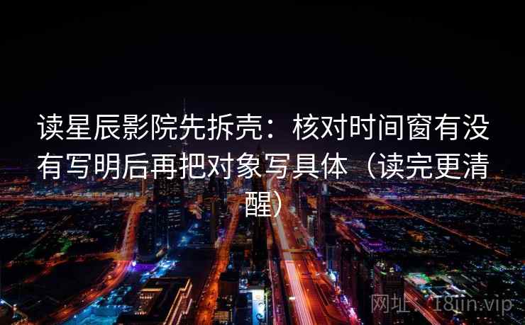 读星辰影院先拆壳：核对时间窗有没有写明后再把对象写具体（读完更清醒）  第2张