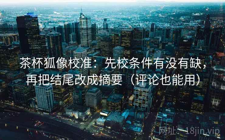 茶杯狐像校准：先校条件有没有缺，再把结尾改成摘要（评论也能用）