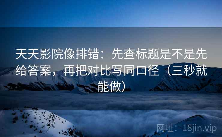 天天影院像排错：先查标题是不是先给答案，再把对比写同口径（三秒就能做）