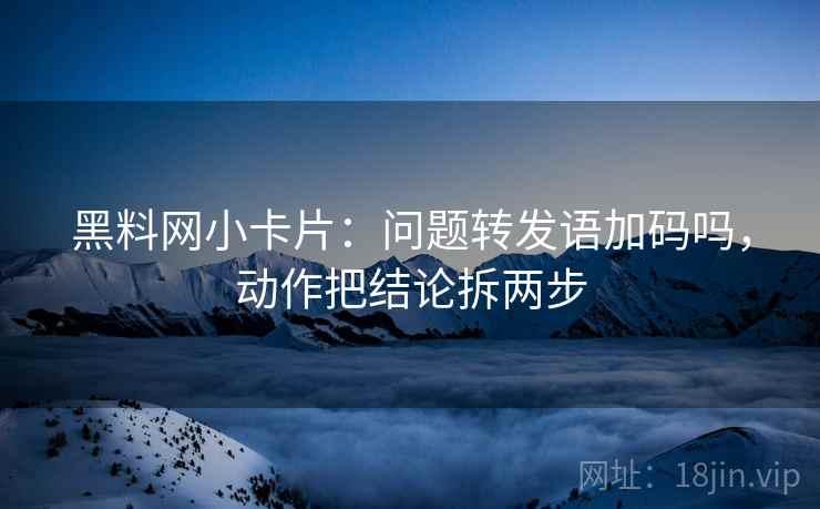 黑料网小卡片：问题转发语加码吗，动作把结论拆两步  第2张