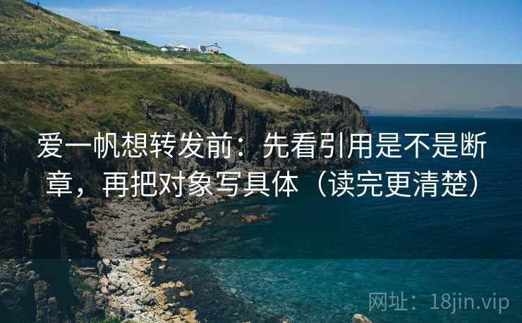 爱一帆想转发前:先看引用是不是断章,再把对象写具体(读完更清楚)