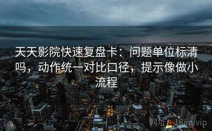 天天影院快速复盘卡：问题单位标清吗，动作统一对比口径，提示像做小流程