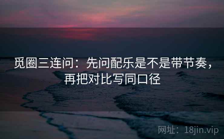 觅圈三连问:先问配乐是不是带节奏,再把对比写同口径 第2张 觅圈三连问:先问配乐是不是带节奏,再把对比写同口径 第2张