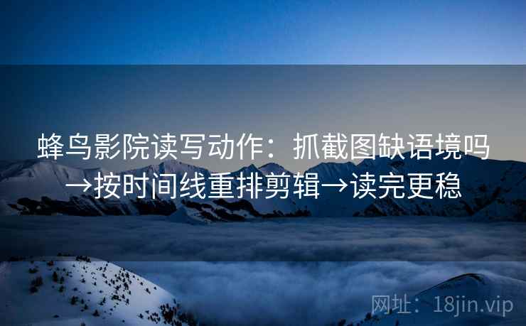蜂鸟影院读写动作:抓截图缺语境吗→按时间线重排剪辑→读完更稳