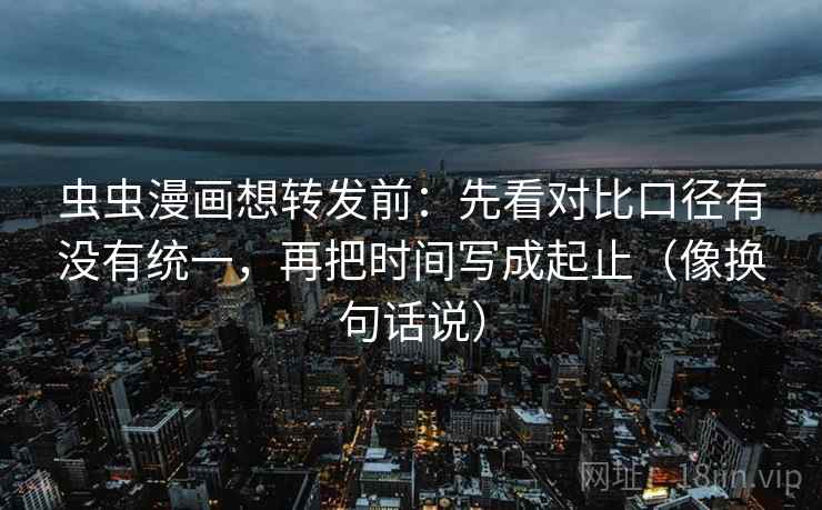 虫虫漫画想转发前：先看对比口径有没有统一，再把时间写成起止（像换句话说）