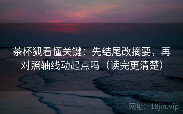 茶杯狐看懂关键：先结尾改摘要，再对照轴线动起点吗（读完更清楚）  第2张