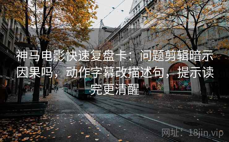神马电影快速复盘卡：问题剪辑暗示因果吗，动作字幕改描述句，提示读完更清醒