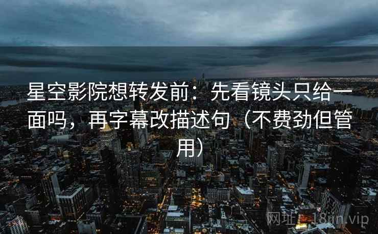 星空影院想转发前:先看镜头只给一面吗,再字幕改描述句(不费劲但管用)