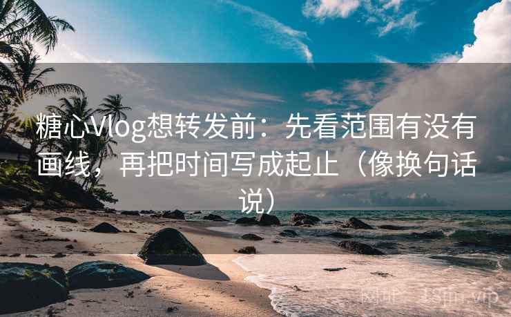 糖心Vlog想转发前：先看范围有没有画线，再把时间写成起止（像换句话说）