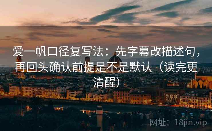爱一帆口径复写法：先字幕改描述句，再回头确认前提是不是默认（读完更清醒）